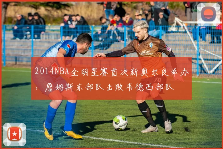 2014NBA全明星赛首次新奥尔良举办，詹姆斯东部队击败韦德西部队