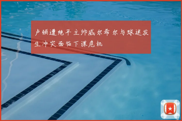 卢顿遭绝平主帅威尔希尔与球迷发生冲突面临下课危机