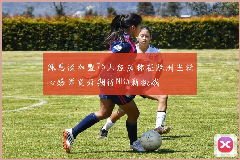 佩恩谈加盟76人经历称在欧洲当核心感觉良好期待NBA新挑战