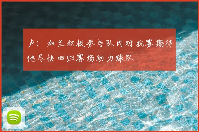 卢：加兰积极参与队内对抗赛期待他尽快回归赛场助力球队