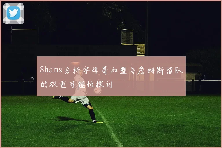 Shams分析字母哥加盟与詹姆斯留队的双重可能性探讨