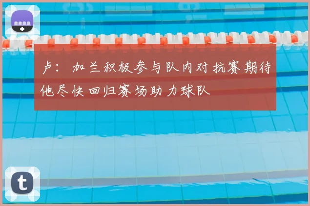 卢:加兰积极参与队内对抗赛期待他尽快回归赛场助力球队