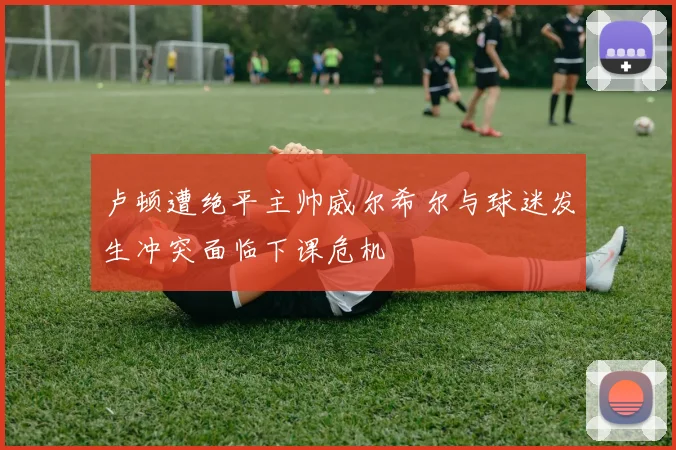 卢顿遭绝平主帅威尔希尔与球迷发生冲突面临下课危机