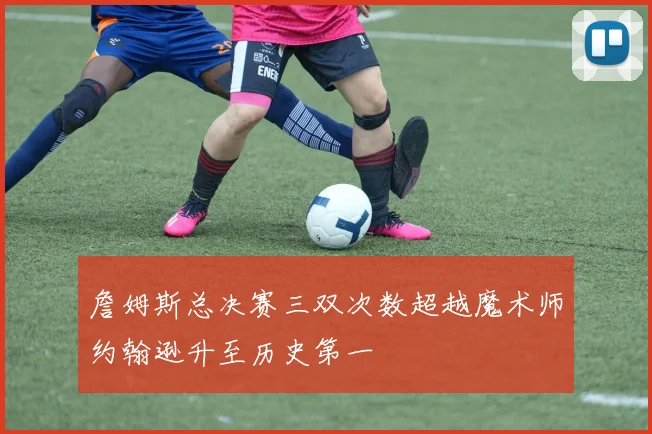詹姆斯总决赛三双次数超越魔术师约翰逊升至历史第一