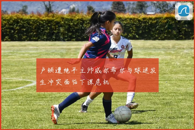 卢顿遭绝平主帅威尔希尔与球迷发生冲突面临下课危机