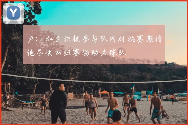 卢：加兰积极参与队内对抗赛期待他尽快回归赛场助力球队