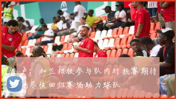 卢：加兰积极参与队内对抗赛期待他尽快回归赛场助力球队