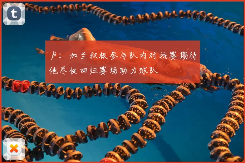 卢：加兰积极参与队内对抗赛期待他尽快回归赛场助力球队