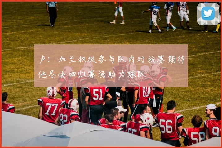 卢:加兰积极参与队内对抗赛期待他尽快回归赛场助力球队
