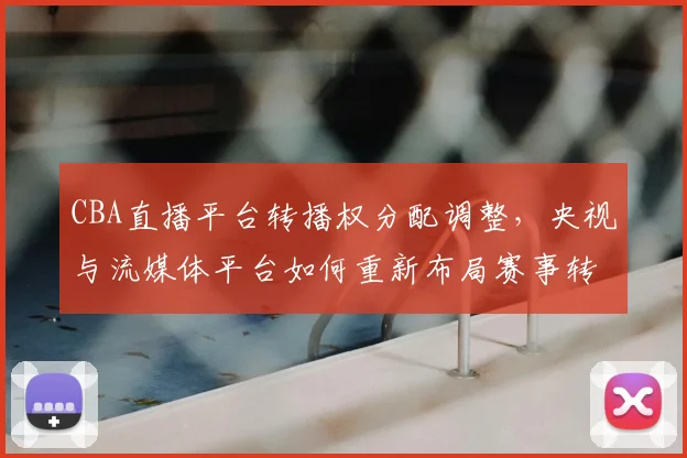 CBA直播平台转播权分配调整,央视与流媒体平台如何重新布局赛事转播