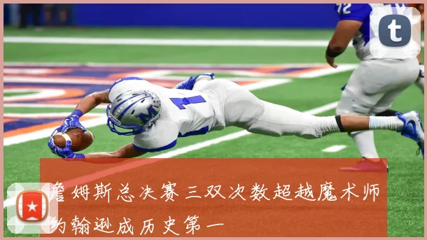 詹姆斯总决赛三双次数超越魔术师约翰逊成历史第一