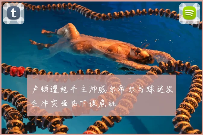 卢顿遭绝平主帅威尔希尔与球迷发生冲突面临下课危机