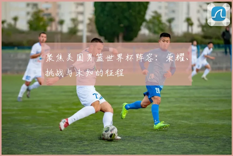 聚焦美国男篮世界杯阵容：荣耀、挑战与未知的征程