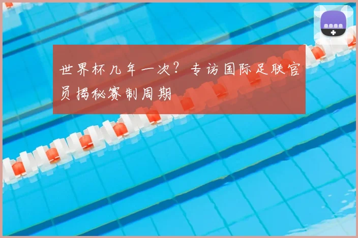 世界杯几年一次？专访国际足联官员揭秘赛制周期