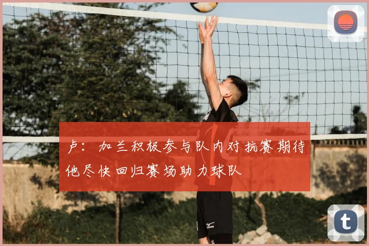 卢：加兰积极参与队内对抗赛期待他尽快回归赛场助力球队