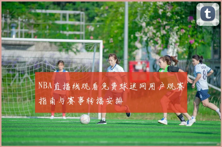 NBA直播线观看免费球迷网用户观赛指南与赛事转播安排