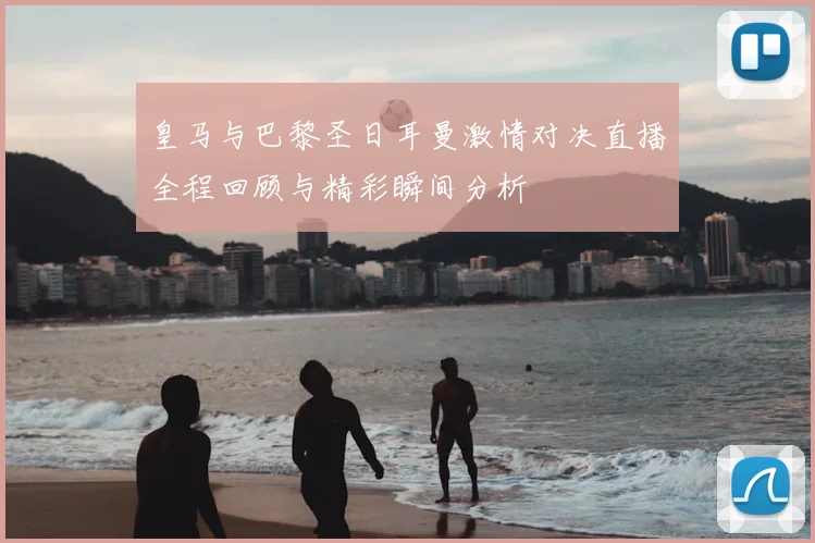 皇马与巴黎圣日耳曼激情对决直播全程回顾与精彩瞬间分析