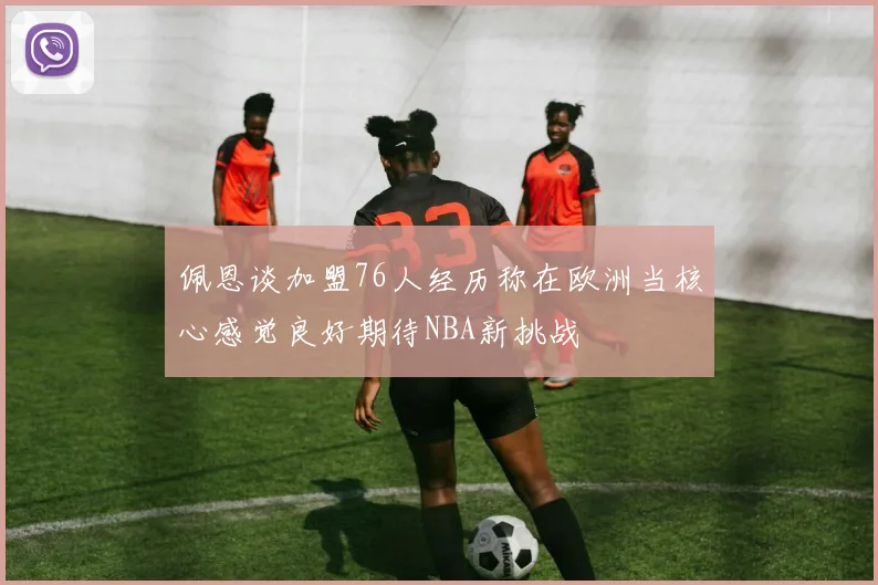 佩恩谈加盟76人经历称在欧洲当核心感觉良好期待NBA新挑战