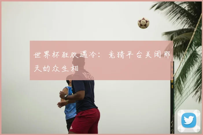 世界杯狂欢遇冷：竞猜平台关闭那天的众生相