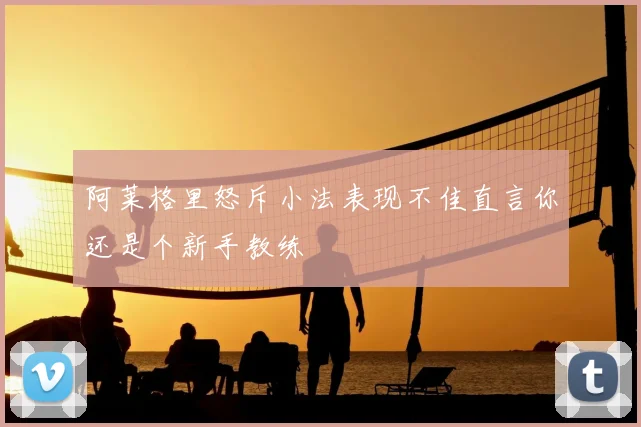 阿莱格里怒斥小法表现不佳直言你还是个新手教练