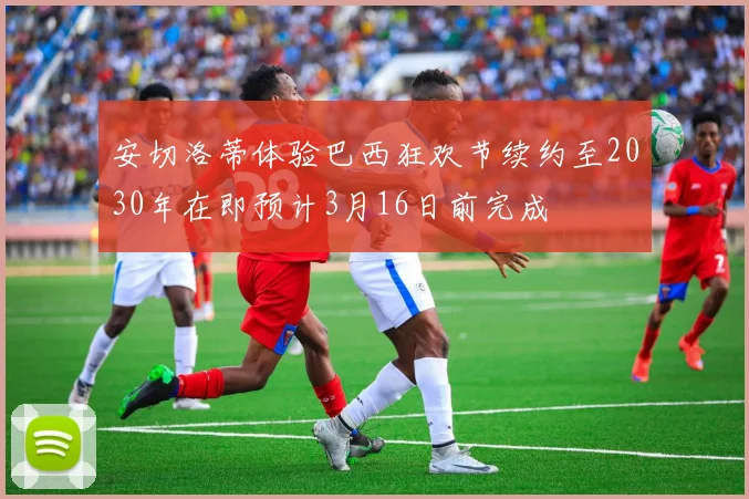 安切洛蒂体验巴西狂欢节续约至2030年在即预计3月16日前完成