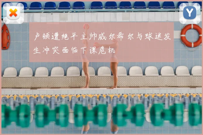 卢顿遭绝平主帅威尔希尔与球迷发生冲突面临下课危机