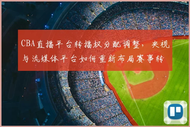 CBA直播平台转播权分配调整，央视与流媒体平台如何重新布局赛事转播