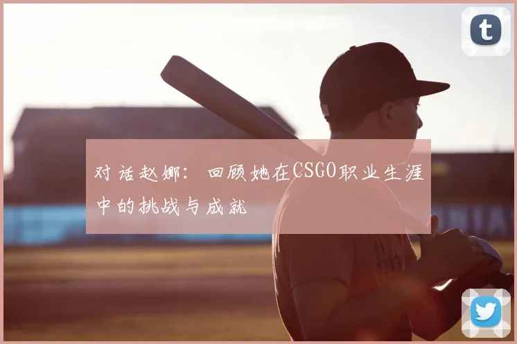 对话赵娜：回顾她在CSGO职业生涯中的挑战与成就