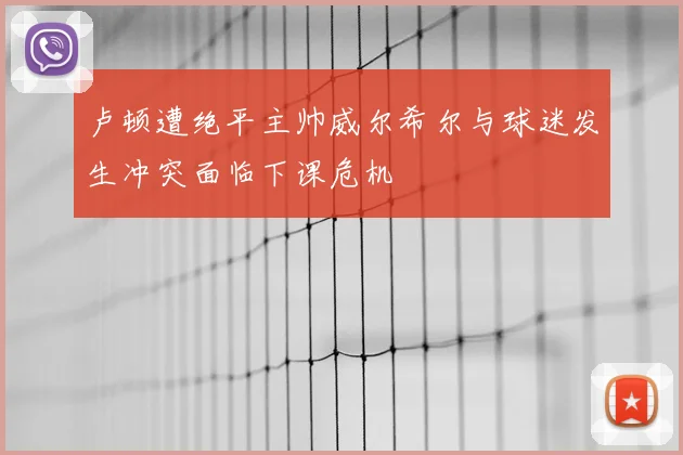 卢顿遭绝平主帅威尔希尔与球迷发生冲突面临下课危机