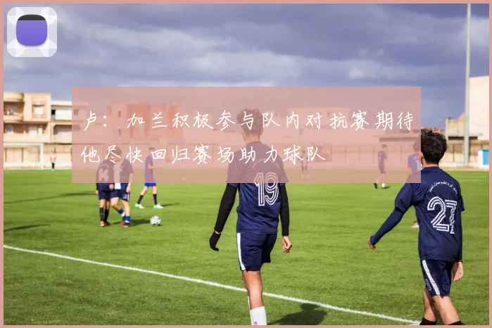 卢：加兰积极参与队内对抗赛期待他尽快回归赛场助力球队