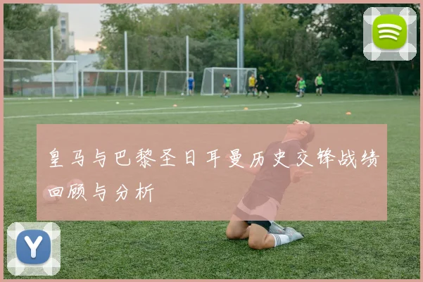 皇马与巴黎圣日耳曼历史交锋战绩回顾与分析