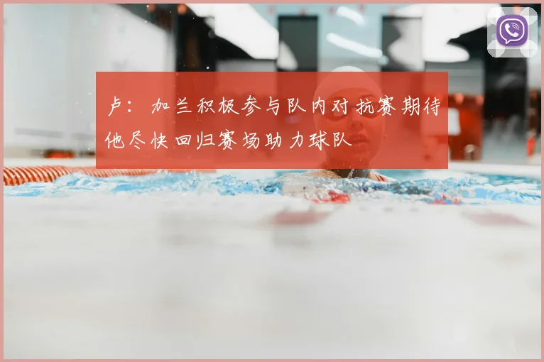 卢：加兰积极参与队内对抗赛期待他尽快回归赛场助力球队