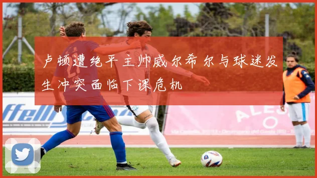 卢顿遭绝平主帅威尔希尔与球迷发生冲突面临下课危机