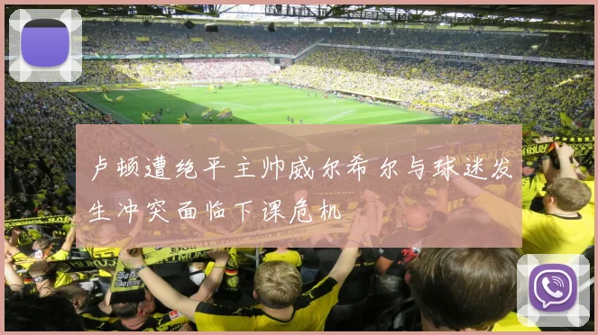 卢顿遭绝平主帅威尔希尔与球迷发生冲突面临下课危机