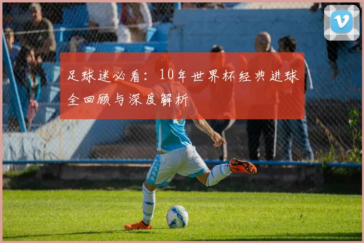 足球迷必看：10年世界杯经典进球全回顾与深度解析