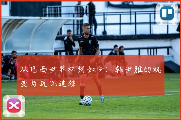 从巴西世界杯到如今：韩世雅的蜕变与近况追踪