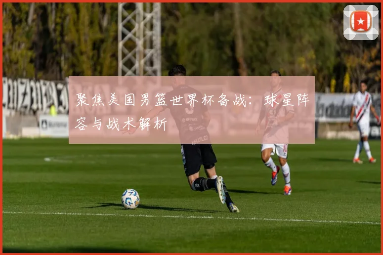 聚焦美国男篮世界杯备战：球星阵容与战术解析