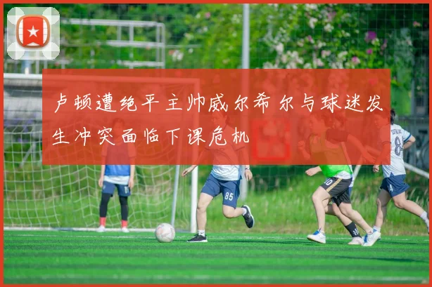 卢顿遭绝平主帅威尔希尔与球迷发生冲突面临下课危机