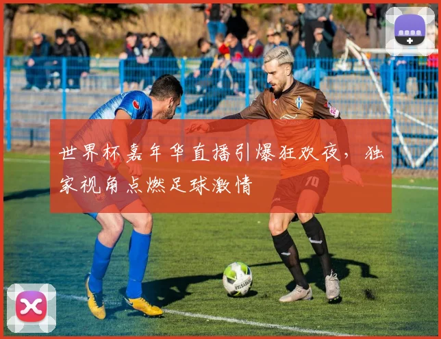 世界杯嘉年华直播引爆狂欢夜，独家视角点燃足球激情