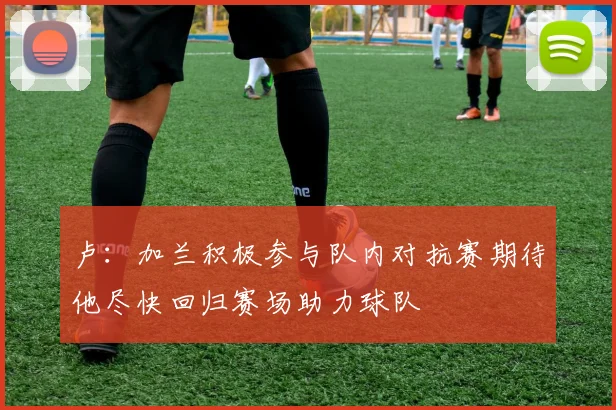 卢:加兰积极参与队内对抗赛期待他尽快回归赛场助力球队