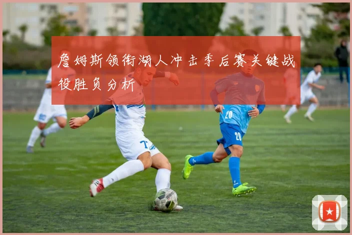詹姆斯领衔湖人冲击季后赛关键战役胜负分析