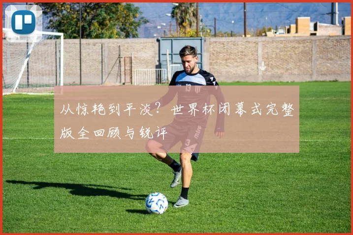从惊艳到平淡？世界杯闭幕式完整版全回顾与锐评
