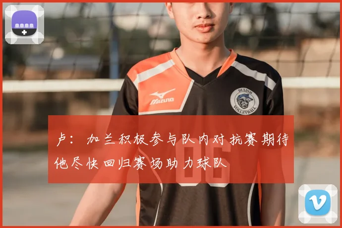 卢：加兰积极参与队内对抗赛期待他尽快回归赛场助力球队