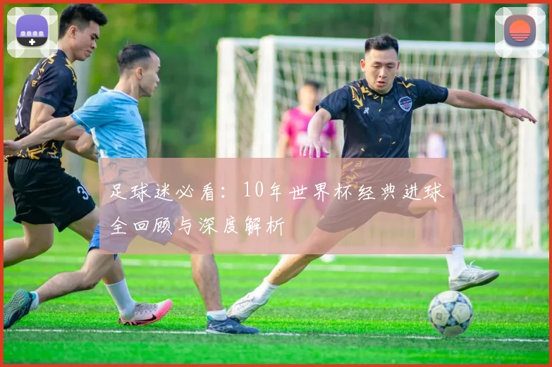足球迷必看：10年世界杯经典进球全回顾与深度解析