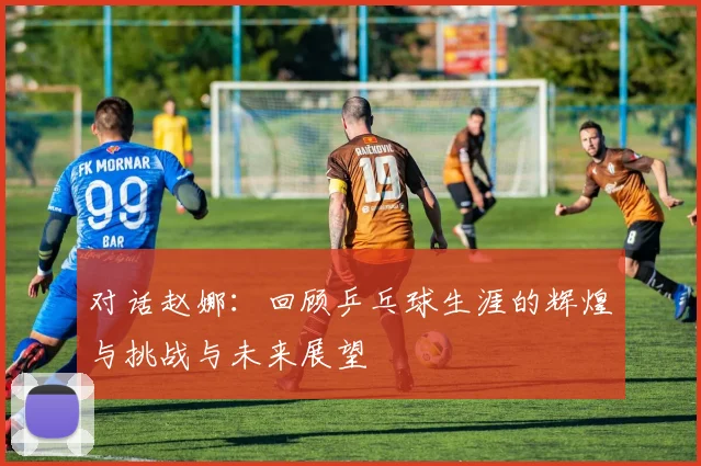 对话赵娜：回顾乒乓球生涯的辉煌与挑战与未来展望
