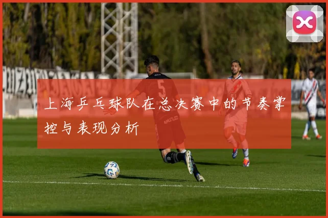 上海乒乓球队在总决赛中的节奏掌控与表现分析