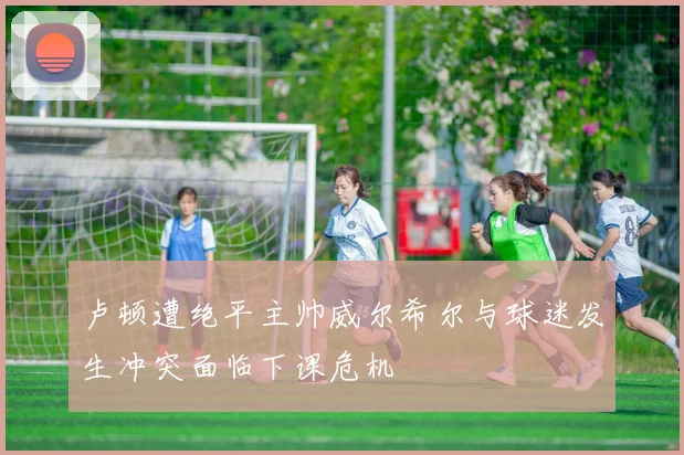卢顿遭绝平主帅威尔希尔与球迷发生冲突面临下课危机