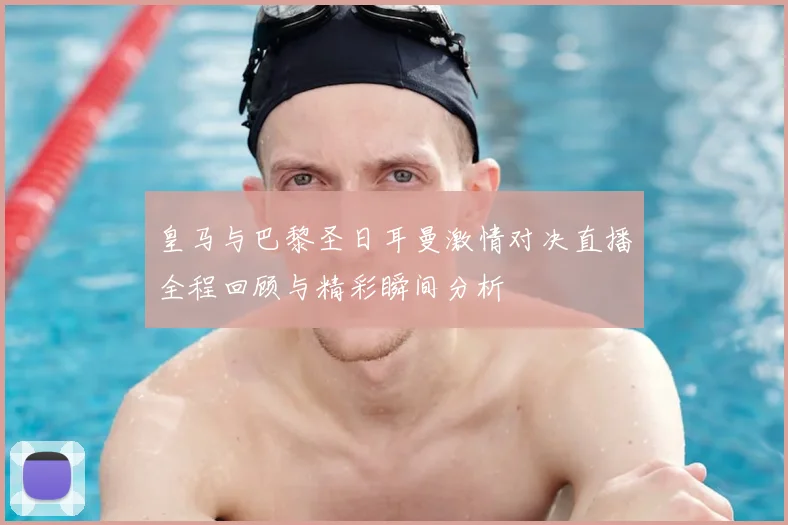 皇马与巴黎圣日耳曼激情对决直播全程回顾与精彩瞬间分析