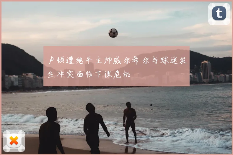 卢顿遭绝平主帅威尔希尔与球迷发生冲突面临下课危机