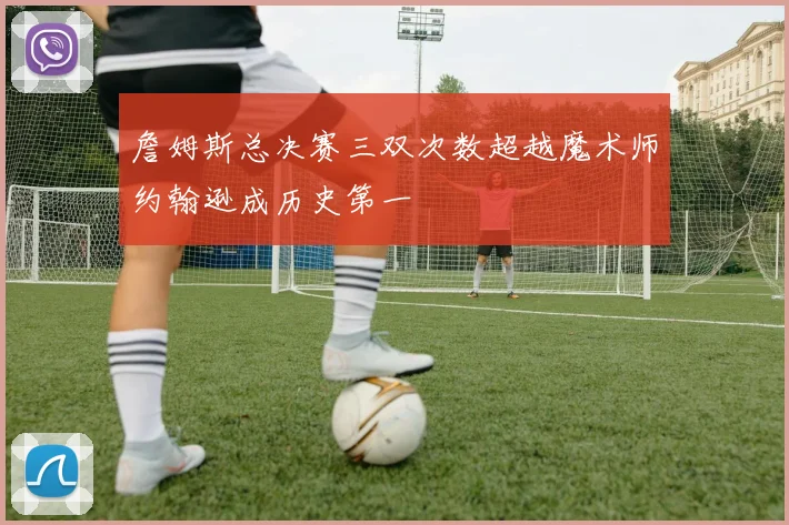 詹姆斯总决赛三双次数超越魔术师约翰逊成历史第一